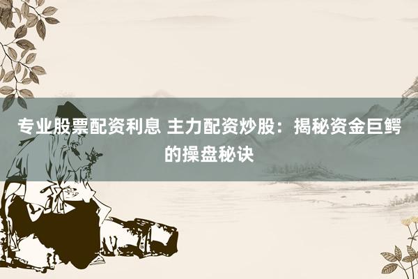 专业股票配资利息 主力配资炒股：揭秘资金巨鳄的操盘秘诀