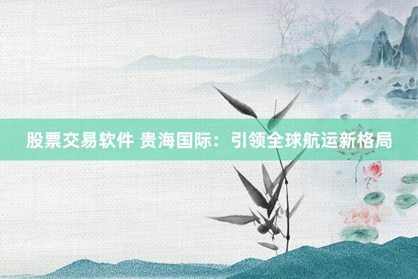 股票交易软件 贵海国际：引领全球航运新格局