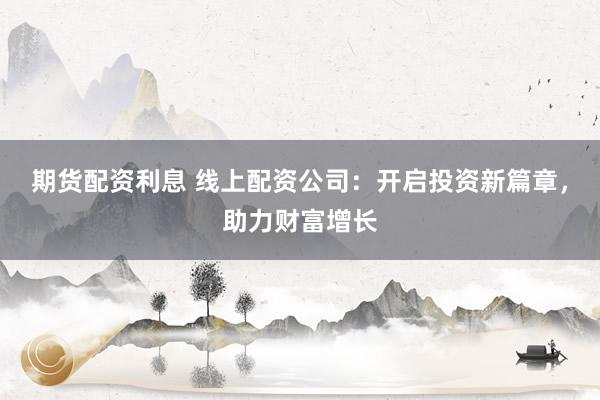 期货配资利息 线上配资公司：开启投资新篇章，助力财富增长