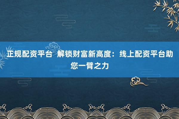 正规配资平台  解锁财富新高度：线上配资平台助您一臂之力