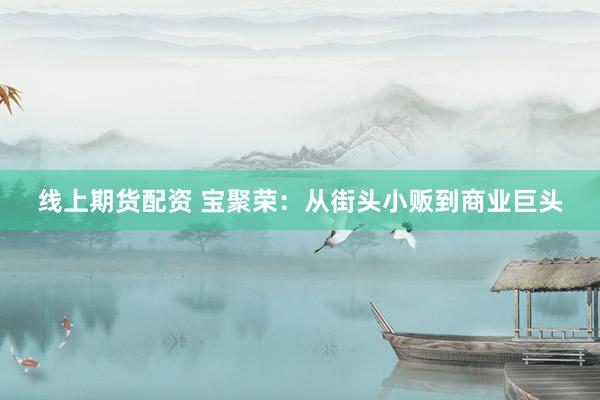 线上期货配资 宝聚荣：从街头小贩到商业巨头