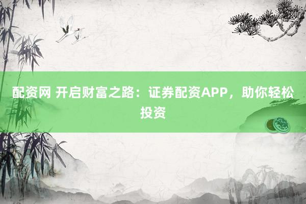 配资网 开启财富之路：证券配资APP，助你轻松投资