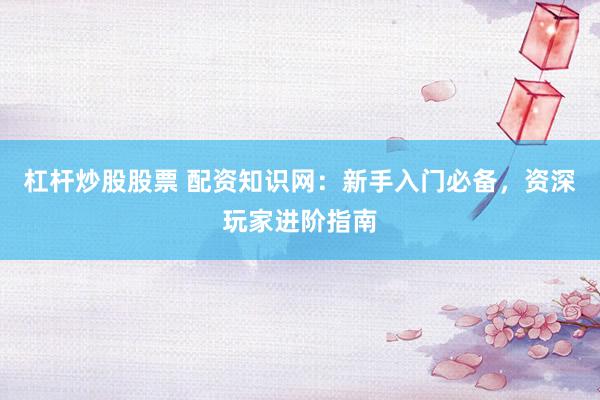杠杆炒股股票 配资知识网：新手入门必备，资深玩家进阶指南