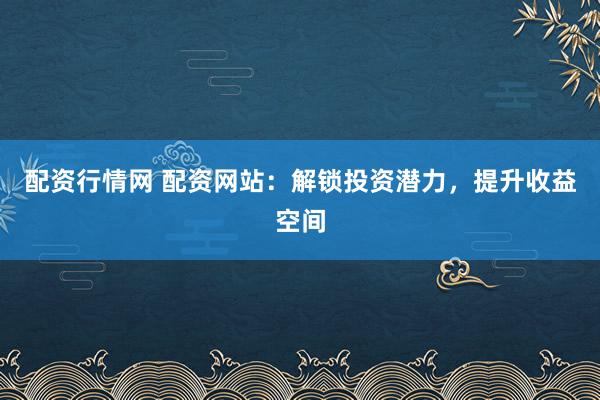 配资行情网 配资网站：解锁投资潜力，提升收益空间