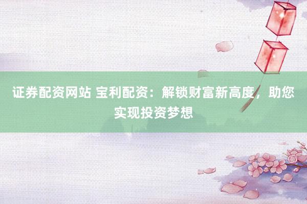 证券配资网站 宝利配资：解锁财富新高度，助您实现投资梦想