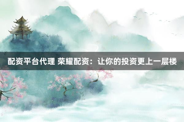 配资平台代理 荣耀配资：让你的投资更上一层楼