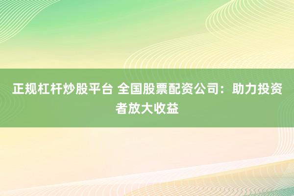 正规杠杆炒股平台 全国股票配资公司：助力投资者放大收益