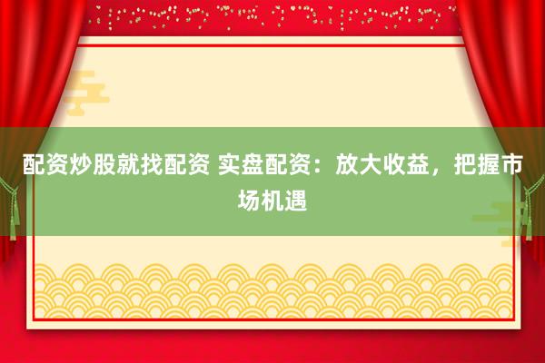 配资炒股就找配资 实盘配资：放大收益，把握市场机遇