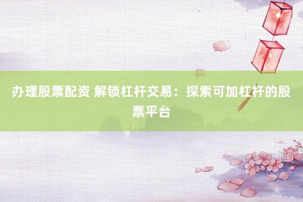 办理股票配资 解锁杠杆交易：探索可加杠杆的股票平台