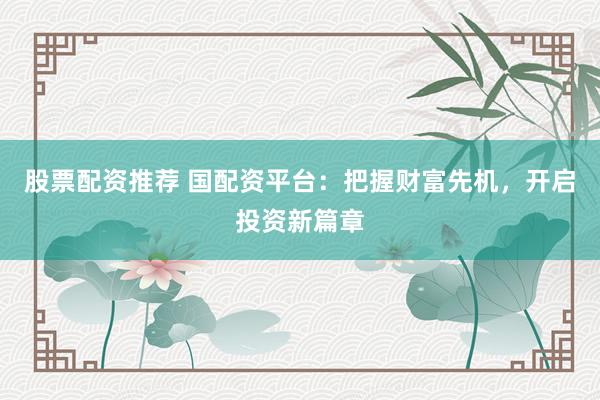股票配资推荐 国配资平台：把握财富先机，开启投资新篇章