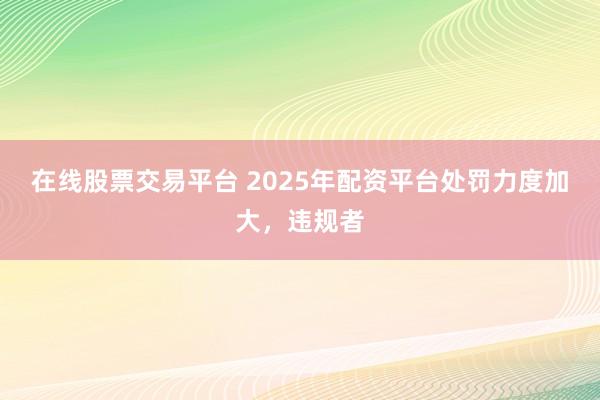 在线股票交易平台 2025年配资平台处罚力度加大，违规者
