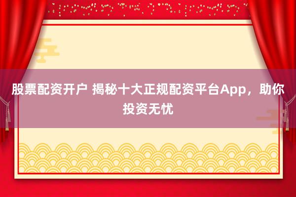 股票配资开户 揭秘十大正规配资平台App，助你投资无忧