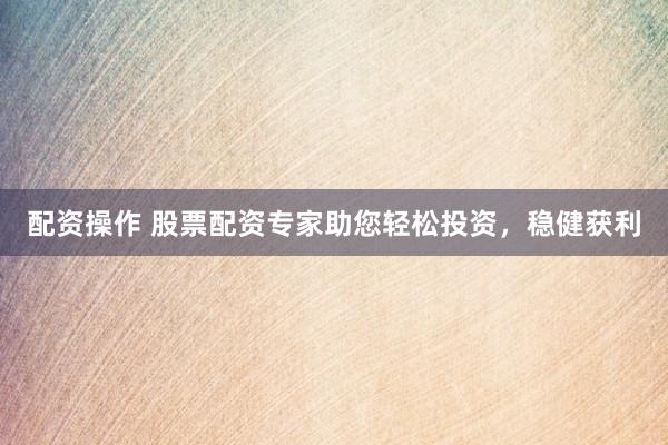 配资操作 股票配资专家助您轻松投资，稳健获利