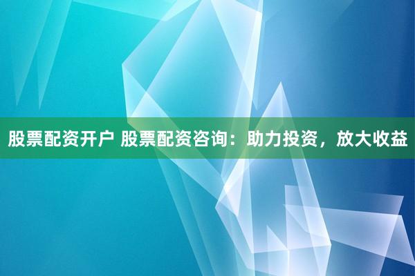 股票配资开户 股票配资咨询：助力投资，放大收益