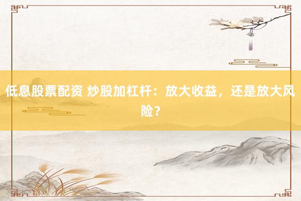 低息股票配资 炒股加杠杆：放大收益，还是放大风险？