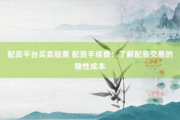 配资平台买卖股票 配资手续费：了解配资交易的隐性成本