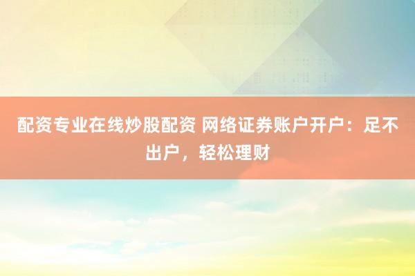 配资专业在线炒股配资 网络证券账户开户：足不出户，轻松理财