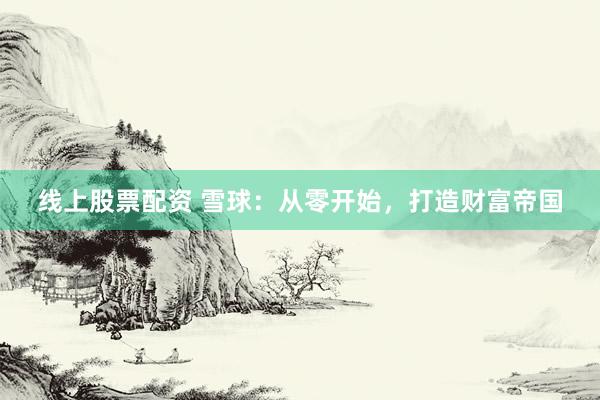 线上股票配资 雪球：从零开始，打造财富帝国