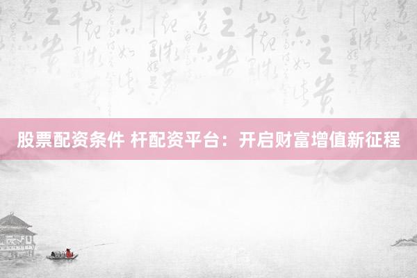 股票配资条件 杆配资平台：开启财富增值新征程