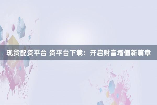 现货配资平台 资平台下载：开启财富增值新篇章