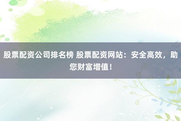 股票配资公司排名榜 股票配资网站：安全高效，助您财富增值！