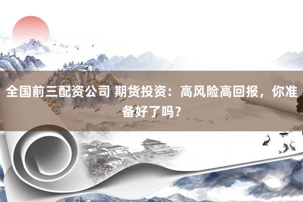 全国前三配资公司 期货投资：高风险高回报，你准备好了吗？