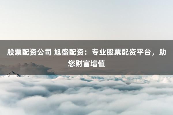 股票配资公司 旭盛配资：专业股票配资平台，助您财富增值