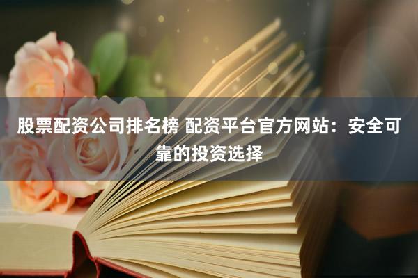 股票配资公司排名榜 配资平台官方网站：安全可靠的投资选择
