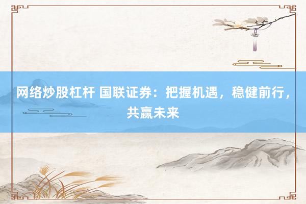 网络炒股杠杆 国联证券：把握机遇，稳健前行，共赢未来