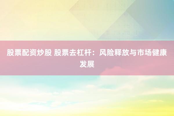 股票配资炒股 股票去杠杆：风险释放与市场健康发展