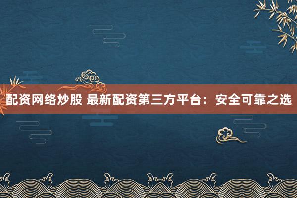 配资网络炒股 最新配资第三方平台：安全可靠之选