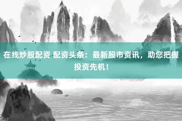 在线炒股配资 配资头条：最新股市资讯，助您把握投资先机！