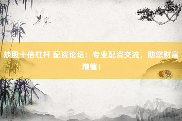 炒股十倍杠杆 配资论坛：专业配资交流，助您财富增值！