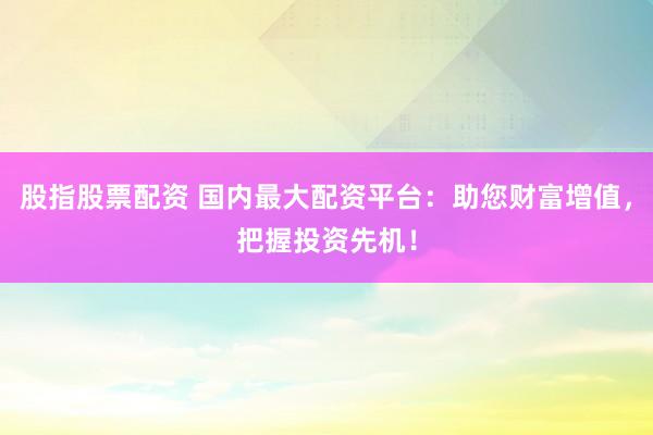 股指股票配资 国内最大配资平台：助您财富增值，把握投资先机！