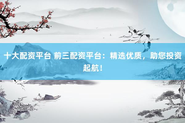 十大配资平台 前三配资平台：精选优质，助您投资起航！