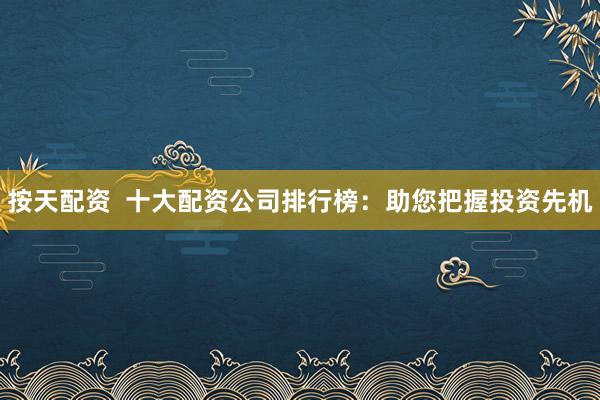 按天配资  十大配资公司排行榜：助您把握投资先机