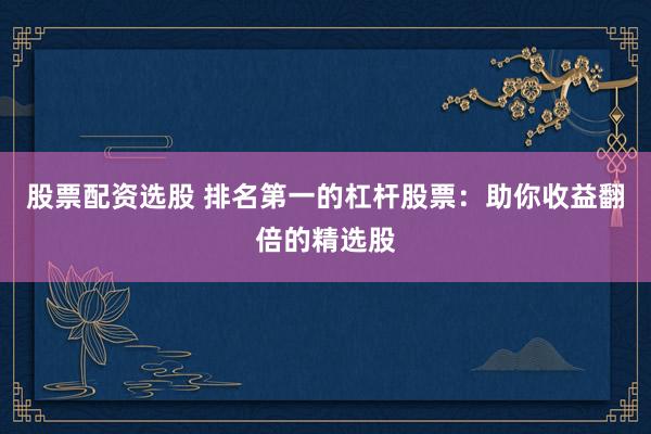 股票配资选股 排名第一的杠杆股票：助你收益翻倍的精选股