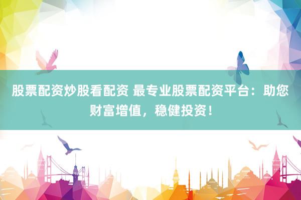 股票配资炒股看配资 最专业股票配资平台：助您财富增值，稳健投资！