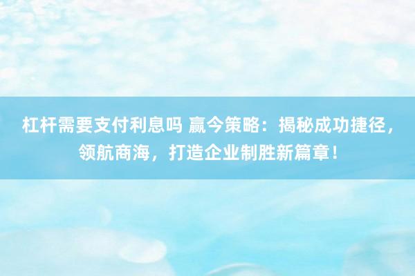 杠杆需要支付利息吗 赢今策略：揭秘成功捷径，领航商海，打造企业制胜新篇章！