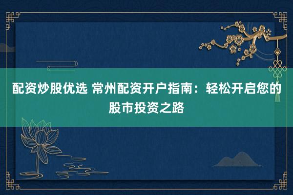 配资炒股优选 常州配资开户指南：轻松开启您的股市投资之路
