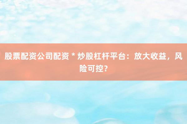 股票配资公司配资 * 炒股杠杆平台：放大收益，风险可控？