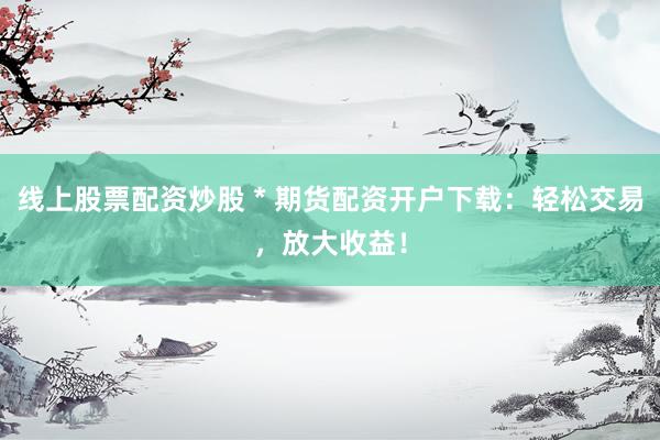 线上股票配资炒股 * 期货配资开户下载：轻松交易，放大收益！