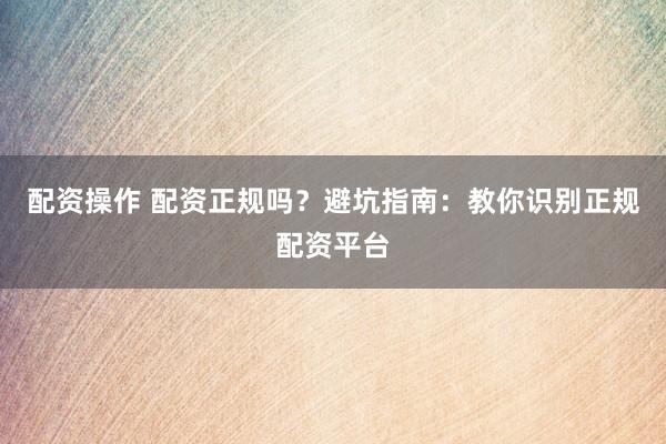 配资操作 配资正规吗？避坑指南：教你识别正规配资平台