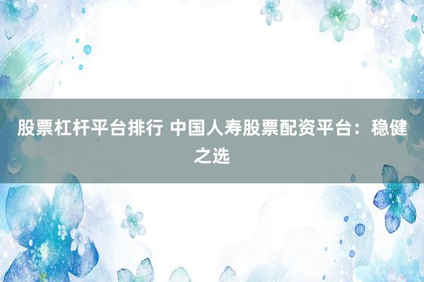 股票杠杆平台排行 中国人寿股票配资平台：稳健之选