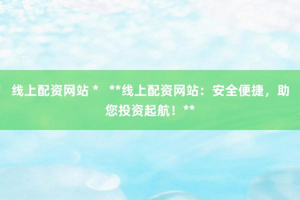 线上配资网站 *   **线上配资网站：安全便捷，助您投资起航！**