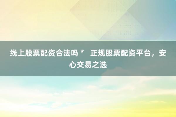 线上股票配资合法吗 *   正规股票配资平台，安心交易之选