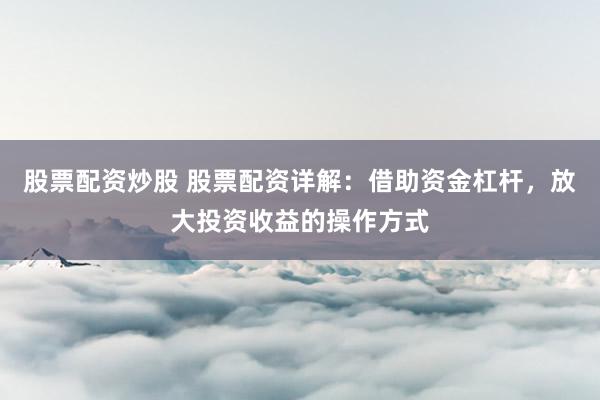 股票配资炒股 股票配资详解：借助资金杠杆，放大投资收益的操作方式
