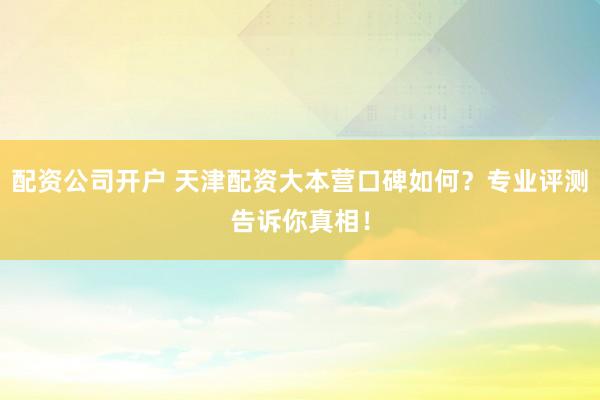 配资公司开户 天津配资大本营口碑如何？专业评测告诉你真相！