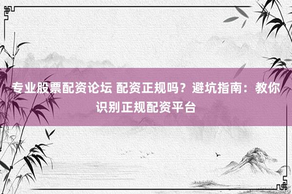 专业股票配资论坛 配资正规吗？避坑指南：教你识别正规配资平台