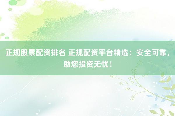 正规股票配资排名 正规配资平台精选：安全可靠，助您投资无忧！